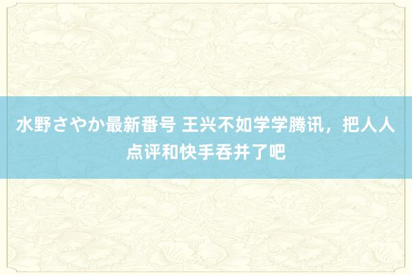 水野さやか最新番号 王兴不如学学腾讯，把人人点评和快手吞并了吧