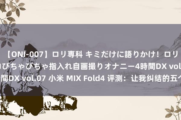 【ONI-007】ロリ専科 キミだけに語りかけ！ロリっ娘20人！オマ●コぴちゃぴちゃ指入れ自画撮りオナニー4時間DX vol.07 小米 MIX Fold4 评测：让我纠结的五个情理