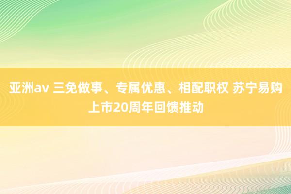 亚洲av 三免做事、专属优惠、相配职权 苏宁易购上市20周年回馈推动