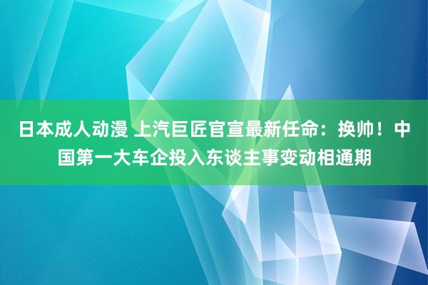 日本成人动漫 上汽巨匠官宣最新任命：换帅！中国第一大车企投入东谈主事变动相通期