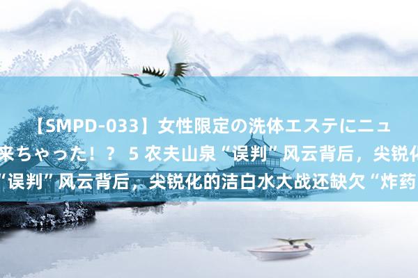 【SMPD-033】女性限定の洗体エステにニューハーフのお客さんが来ちゃった！？ 5 农夫山泉“误判”风云背后，尖锐化的洁白水大战还缺欠“炸药味”