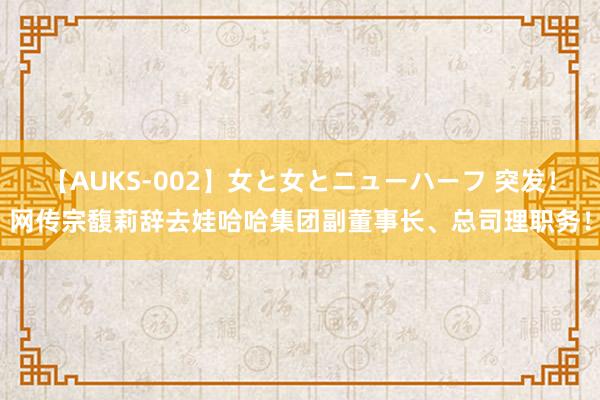 【AUKS-002】女と女とニューハーフ 突发！网传宗馥莉辞去娃哈哈集团副董事长、总司理职务！