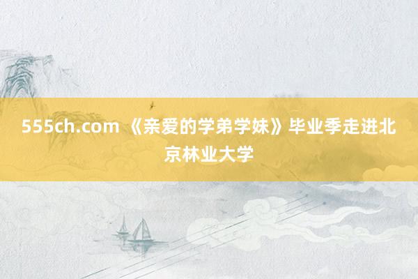 555ch.com 《亲爱的学弟学妹》毕业季走进北京林业大学