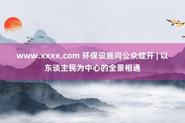 www.xxxx.com 环保设施向公众绽开 | 以东谈主民为中心的全景相通