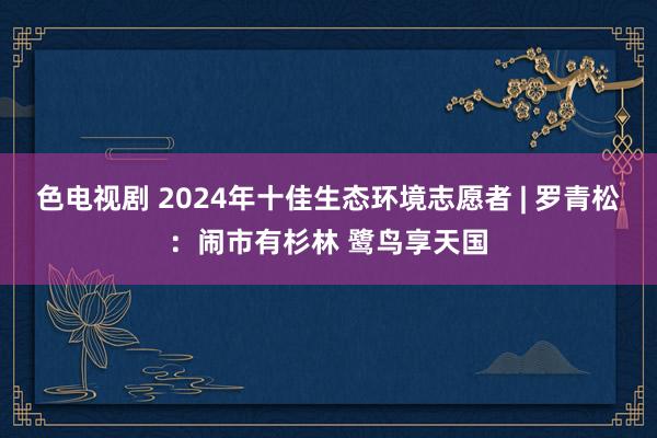 色电视剧 2024年十佳生态环境志愿者 | 罗青松：闹市有杉林 鹭鸟享天国