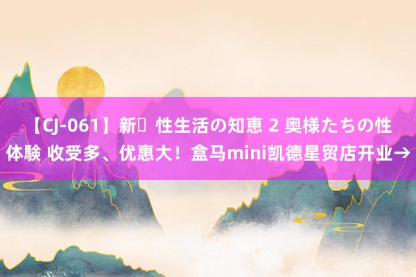 【CJ-061】新・性生活の知恵 2 奥様たちの性体験 收受多、优惠大！盒马mini凯德星贸店开业→