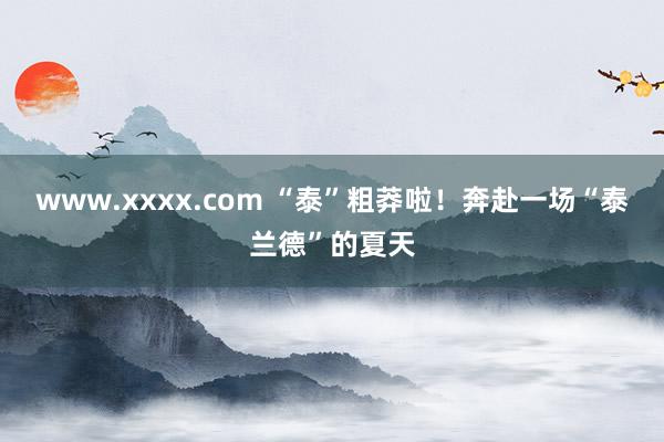 www.xxxx.com “泰”粗莽啦！奔赴一场“泰兰德”的夏天