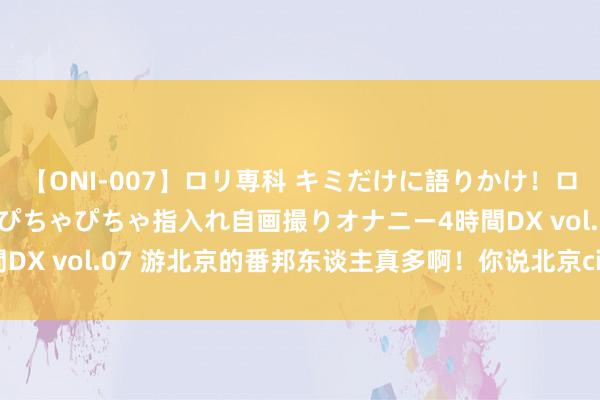 【ONI-007】ロリ専科 キミだけに語りかけ！ロリっ娘20人！オマ●コぴちゃぴちゃ指入れ自画撮りオナニー4時間DX vol.07 游北京的番邦东谈主真多啊！你说北京city不city啊？