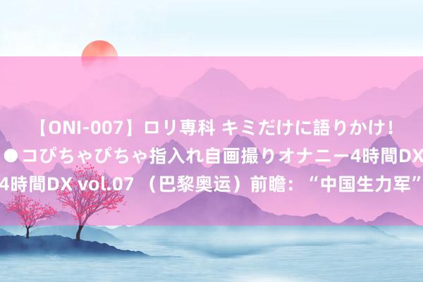 【ONI-007】ロリ専科 キミだけに語りかけ！ロリっ娘20人！オマ●コぴちゃぴちゃ指入れ自画撮りオナニー4時間DX vol.07 （巴黎奥运）前瞻：“中国生力军”巴黎待忽闪