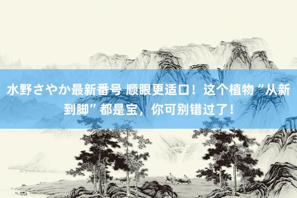 水野さやか最新番号 顺眼更适口！这个植物“从新到脚”都是宝，你可别错过了！