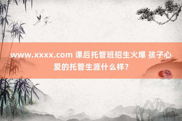 www.xxxx.com 课后托管班招生火爆 孩子心爱的托管生涯什么样？