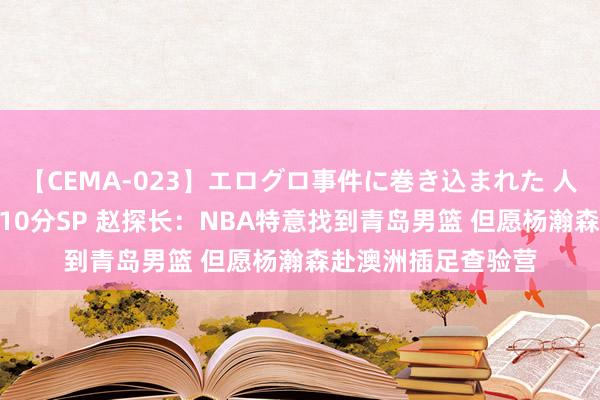 【CEMA-023】エログロ事件に巻き込まれた 人妻たちの昭和史 210分SP 赵探长：NBA特意找到青岛男篮 但愿杨瀚森赴澳洲插足查验营