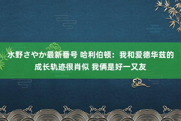 水野さやか最新番号 哈利伯顿：我和爱德华兹的成长轨迹很肖似 我俩是好一又友