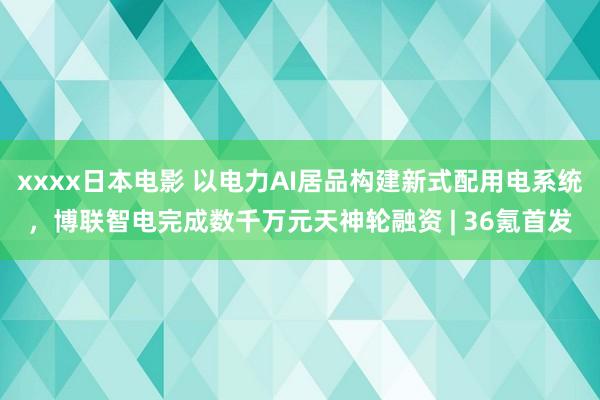 xxxx日本电影 以电力AI居品构建新式配用电系统，博联智电完成数千万元天神轮融资 | 36氪首发