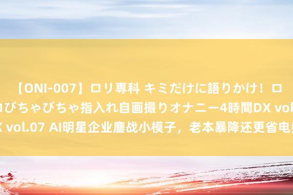 【ONI-007】ロリ専科 キミだけに語りかけ！ロリっ娘20人！オマ●コぴちゃぴちゃ指入れ自画撮りオナニー4時間DX vol.07 AI明星企业鏖战小模子，老本暴降还更省电费，加快AI普及