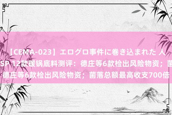 【CEMA-023】エログロ事件に巻き込まれた 人妻たちの昭和史 210分SP 12款暖锅底料测评：德庄等6款检出风险物资；菌落总额最高收支700倍