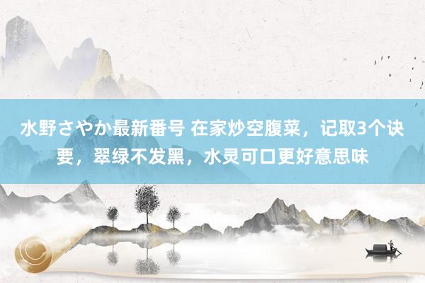 水野さやか最新番号 在家炒空腹菜，记取3个诀要，翠绿不发黑，水灵可口更好意思味