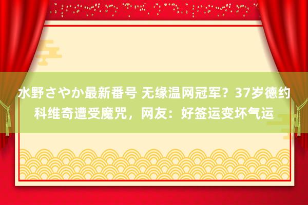 水野さやか最新番号 无缘温网冠军？37岁德约科维奇遭受魔咒，网友：好签运变坏气运