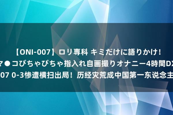 【ONI-007】ロリ専科 キミだけに語りかけ！ロリっ娘20人！オマ●コぴちゃぴちゃ指入れ自画撮りオナニー4時間DX vol.07 0-3惨遭横扫出局！历经灾荒成中国第一东说念主，在质疑和嘲讽声中成长