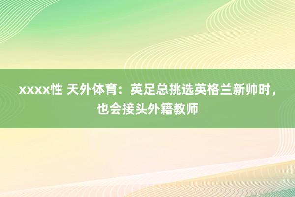 xxxx性 天外体育：英足总挑选英格兰新帅时，也会接头外籍教师