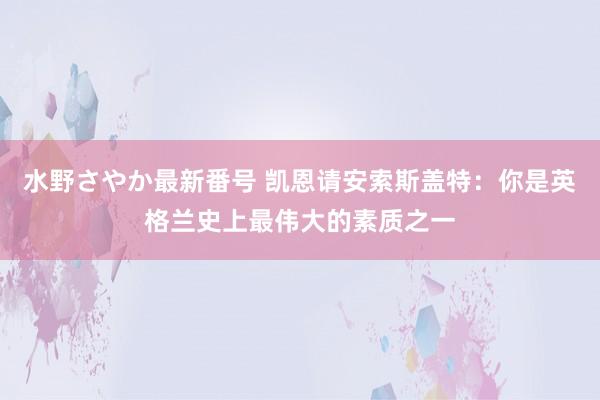 水野さやか最新番号 凯恩请安索斯盖特：你是英格兰史上最伟大的素质之一