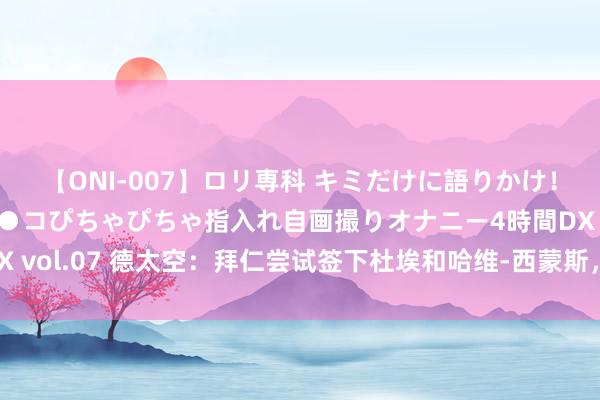 【ONI-007】ロリ専科 キミだけに語りかけ！ロリっ娘20人！オマ●コぴちゃぴちゃ指入れ自画撮りオナニー4時間DX vol.07 德太空：拜仁尝试签下杜埃和哈维-西蒙斯，奥尔莫是备选决策