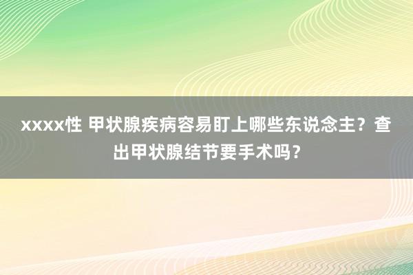 xxxx性 甲状腺疾病容易盯上哪些东说念主？查出甲状腺结节要手术吗？