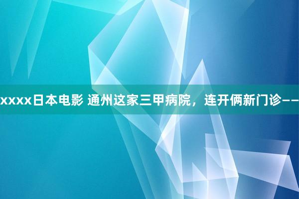 xxxx日本电影 通州这家三甲病院，连开俩新门诊——