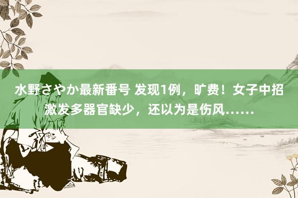 水野さやか最新番号 发现1例，旷费！女子中招激发多器官缺少，还以为是伤风……