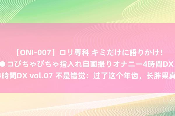 【ONI-007】ロリ専科 キミだけに語りかけ！ロリっ娘20人！オマ●コぴちゃぴちゃ指入れ自画撮りオナニー4時間DX vol.07 不是错觉：过了这个年齿，长胖果真更容易……