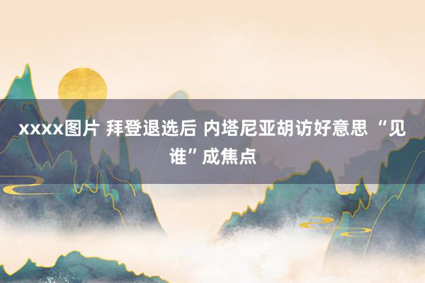 xxxx图片 拜登退选后 内塔尼亚胡访好意思 “见谁”成焦点