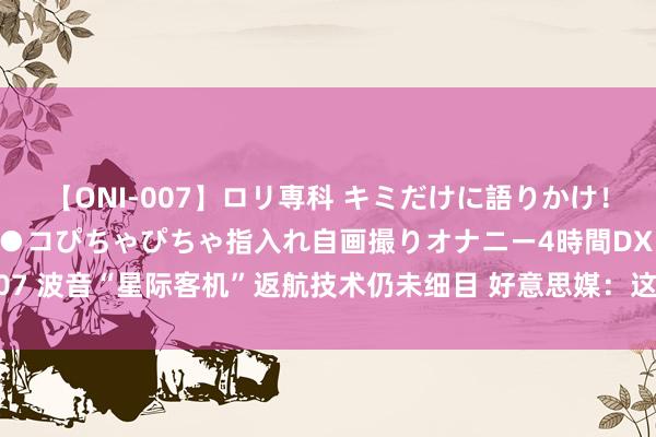 【ONI-007】ロリ専科 キミだけに語りかけ！ロリっ娘20人！オマ●コぴちゃぴちゃ指入れ自画撮りオナニー4時間DX vol.07 波音“星际客机”返航技术仍未细目 好意思媒：这是“系统性质地收尾问题”