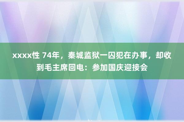 xxxx性 74年，秦城监狱一囚犯在办事，却收到毛主席回电：参加国庆迎接会