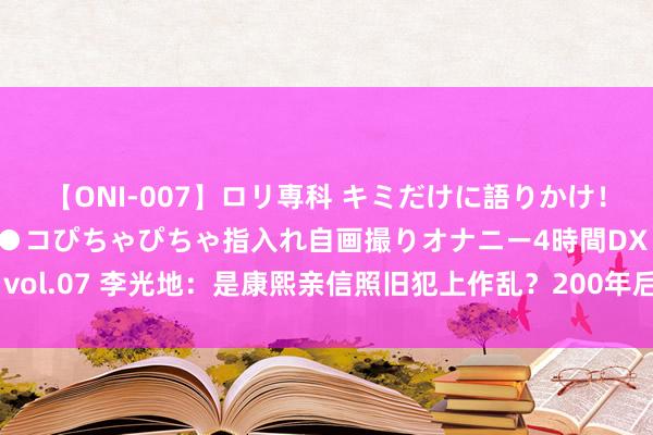 【ONI-007】ロリ専科 キミだけに語りかけ！ロリっ娘20人！オマ●コぴちゃぴちゃ指入れ自画撮りオナニー4時間DX vol.07 李光地：是康熙亲信照旧犯上作乱？200年后，梁启超揭开真面庞