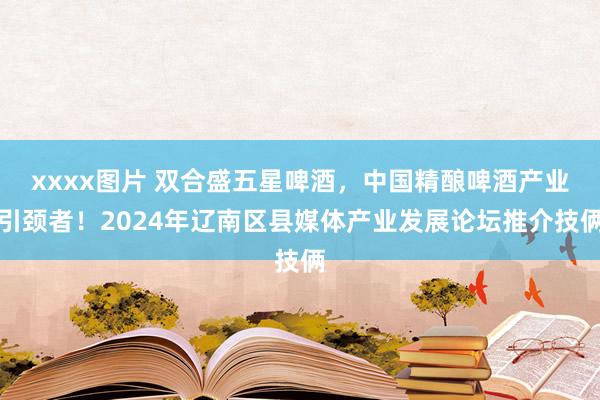 xxxx图片 双合盛五星啤酒，中国精酿啤酒产业引颈者！2024年辽南区县媒体产业发展论坛推介技俩