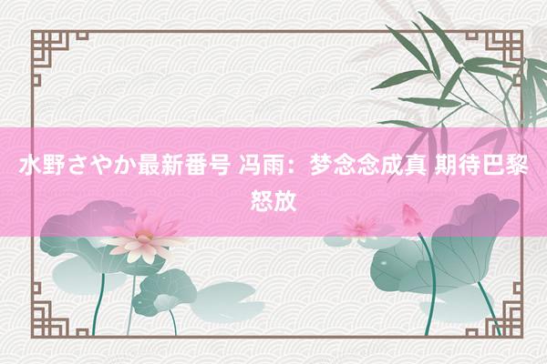 水野さやか最新番号 冯雨：梦念念成真 期待巴黎怒放