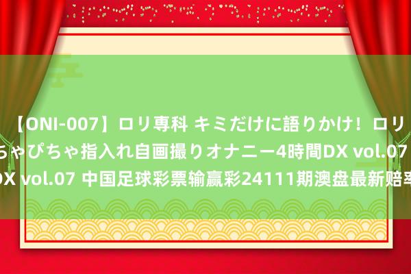 【ONI-007】ロリ専科 キミだけに語りかけ！ロリっ娘20人！オマ●コぴちゃぴちゃ指入れ自画撮りオナニー4時間DX vol.07 中国足球彩票输赢彩24111期澳盘最新赔率(07.25)