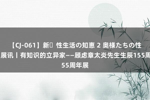 【CJ-061】新・性生活の知恵 2 奥様たちの性体験 展讯丨有知识的立异家——顾虑章太炎先生生辰155周年展