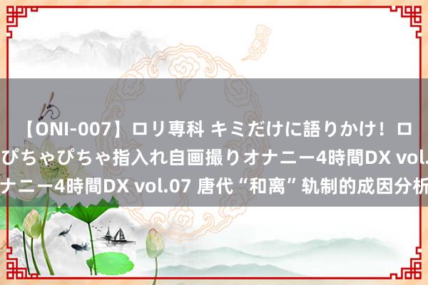 【ONI-007】ロリ専科 キミだけに語りかけ！ロリっ娘20人！オマ●コぴちゃぴちゃ指入れ自画撮りオナニー4時間DX vol.07 唐代“和离”轨制的成因分析