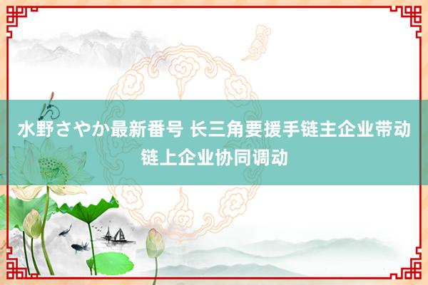 水野さやか最新番号 长三角要援手链主企业带动链上企业协同调动