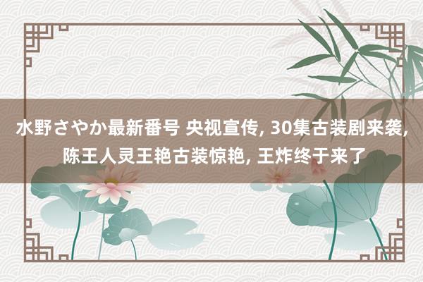 水野さやか最新番号 央视宣传， 30集古装剧来袭， 陈王人灵王艳古装惊艳， 王炸终于来了