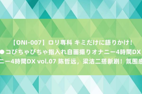 【ONI-007】ロリ専科 キミだけに語りかけ！ロリっ娘20人！オマ●コぴちゃぴちゃ指入れ自画撮りオナニー4時間DX vol.07 陈哲远，梁洁二搭新剧！氛围感太强了