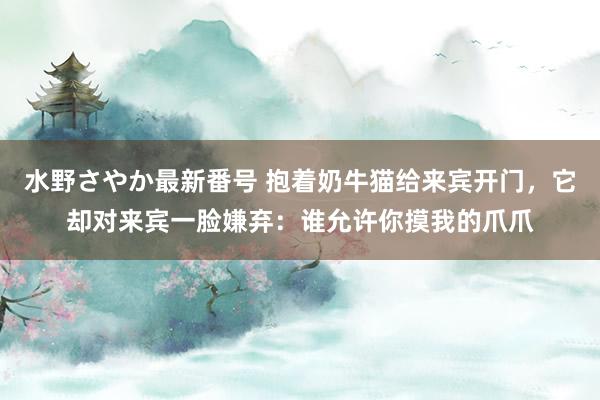 水野さやか最新番号 抱着奶牛猫给来宾开门，它却对来宾一脸嫌弃：谁允许你摸我的爪爪