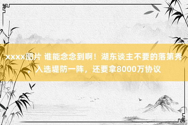 xxxx图片 谁能念念到啊！湖东谈主不要的落第秀，入选堤防一阵，还要拿8000万协议