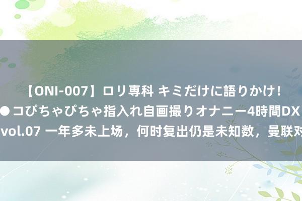 【ONI-007】ロリ専科 キミだけに語りかけ！ロリっ娘20人！オマ●コぴちゃぴちゃ指入れ自画撮りオナニー4時間DX vol.07 一年多未上场，何时复出仍是未知数，曼联对这位球员失去了耐性