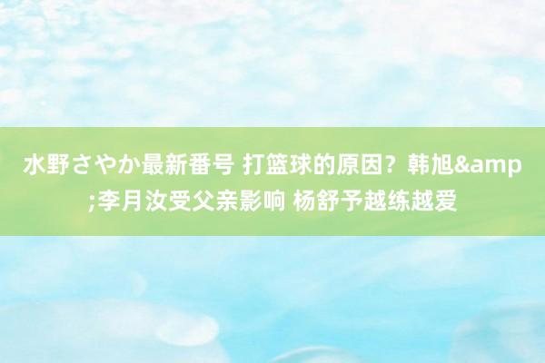 水野さやか最新番号 打篮球的原因？韩旭&李月汝受父亲影响 杨舒予越练越爱