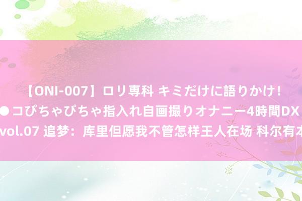 【ONI-007】ロリ専科 キミだけに語りかけ！ロリっ娘20人！オマ●コぴちゃぴちゃ指入れ自画撮りオナニー4時間DX vol.07 追梦：库里但愿我不管怎样王人在场 科尔有本事需要我被辩认出场