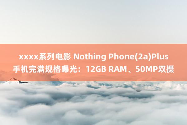 xxxx系列电影 Nothing Phone(2a)Plus手机完满规格曝光：12GB RAM、50MP双摄