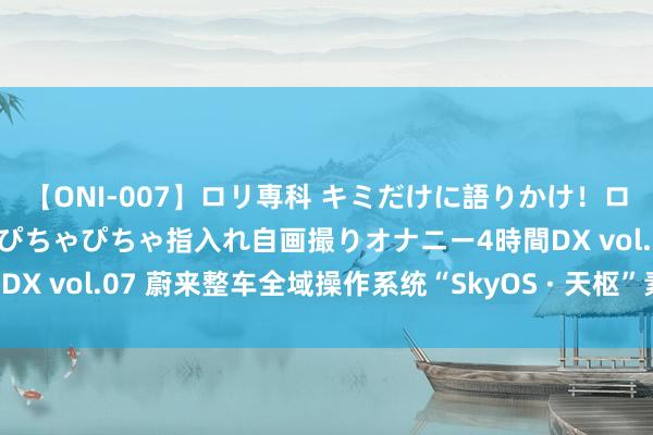 【ONI-007】ロリ専科 キミだけに語りかけ！ロリっ娘20人！オマ●コぴちゃぴちゃ指入れ自画撮りオナニー4時間DX vol.07 蔚来整车全域操作系统“SkyOS · 天枢”素雅全量发布