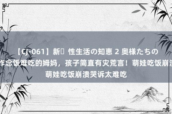 【CJ-061】新・性生活の知恵 2 奥様たちの性体験 濒临作念饭难吃的姆妈，孩子简直有灾荒言！萌娃吃饭崩溃哭诉太难吃